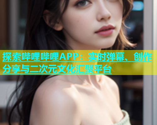 探索哔哩哔哩APP：实时弹幕、创作分享与二次元文化汇聚平台