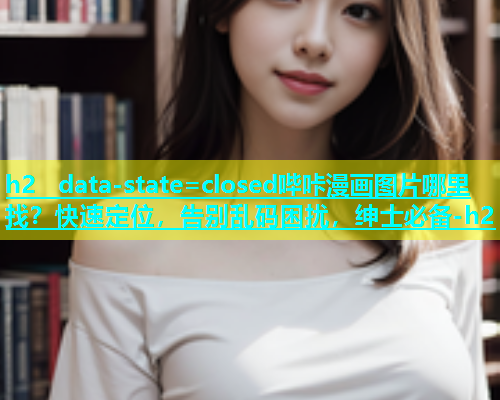 h2  data-state=closed哔咔漫画图片哪里找？快速定位，告别乱码困扰，绅士必备-h2
