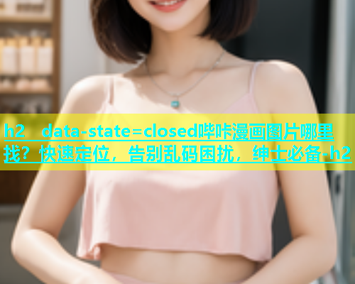 h2  data-state=closed哔咔漫画图片哪里找？快速定位，告别乱码困扰，绅士必备-h2 第2张
