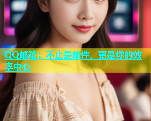 QQ邮箱：不止是邮件，更是你的效率中心