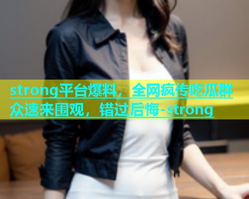 strong平台爆料，全网疯传吃瓜群众速来围观，错过后悔-strong